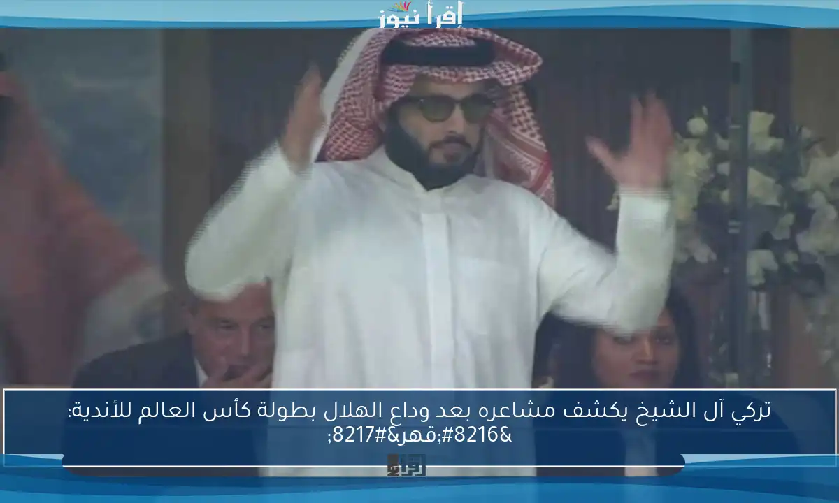 تركي آل الشيخ يكشف مشاعره بعد وداع الهلال بطولة كأس العالم للأندية: ‘قهر’