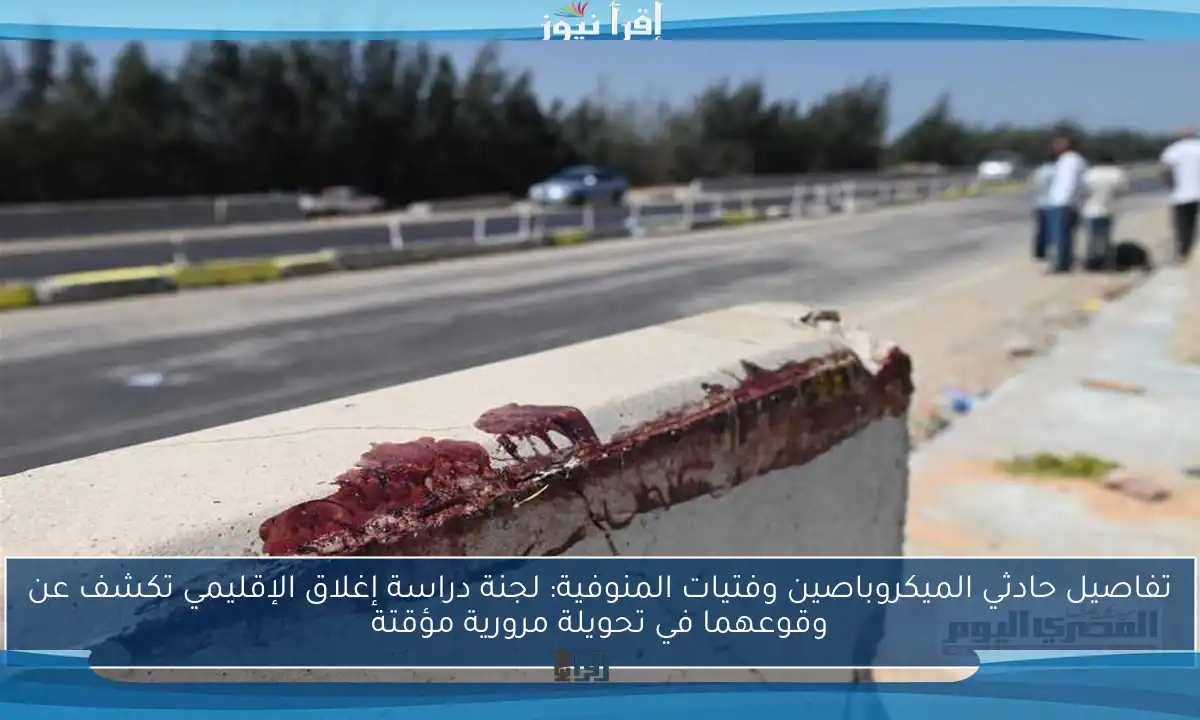 تفاصيل حادثي الميكروباصين وفتيات المنوفية: لجنة دراسة إغلاق الإقليمي تكشف عن وقوعهما في تحويلة مرورية مؤقتة