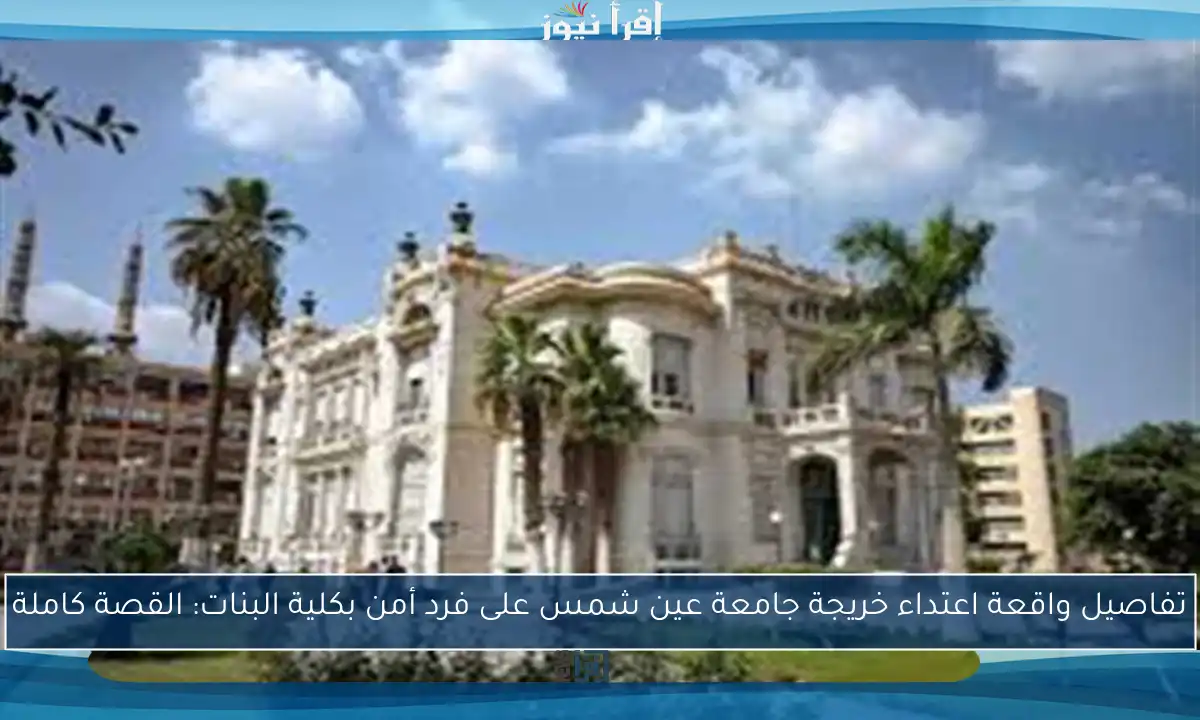تفاصيل واقعة اعتداء خريجة جامعة عين شمس على فرد أمن بكلية البنات: القصة كاملة