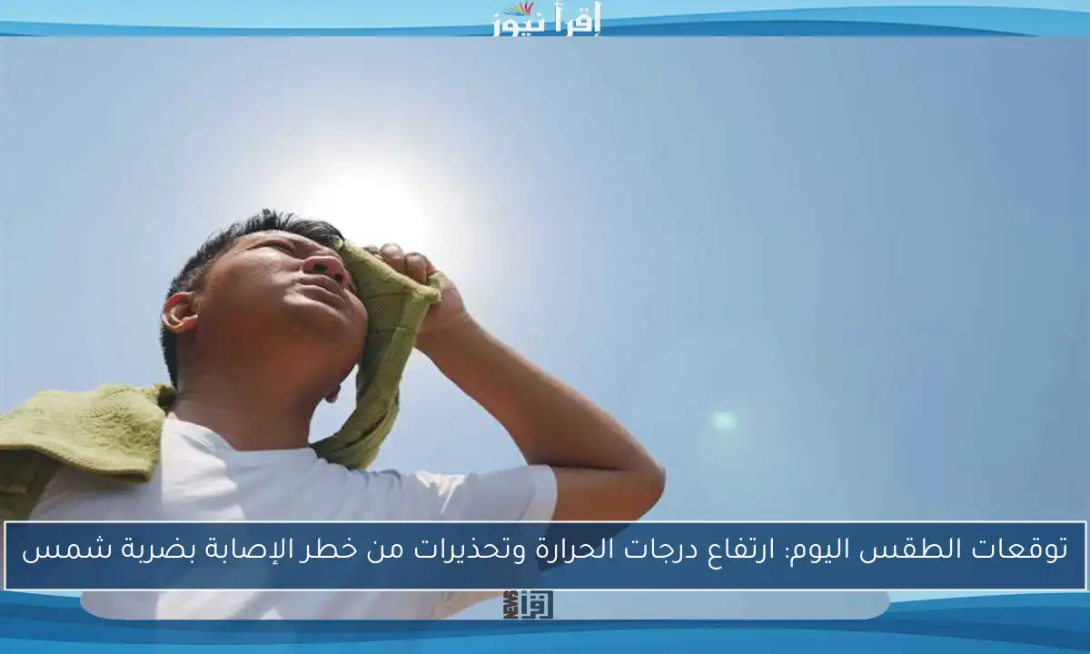 توقعات الطقس اليوم: ارتفاع درجات الحرارة وتحذيرات من خطر الإصابة بضربة شمس