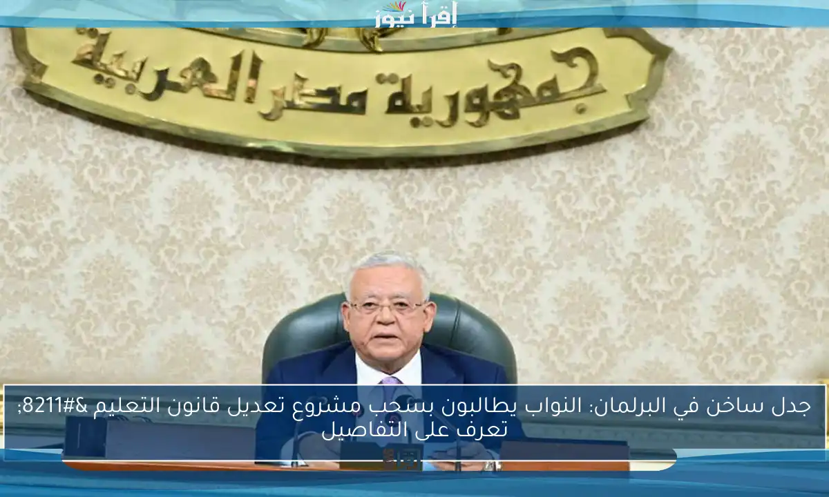 جدل ساخن في البرلمان: النواب يطالبون بسحب مشروع تعديل قانون التعليم – تعرف على التفاصيل