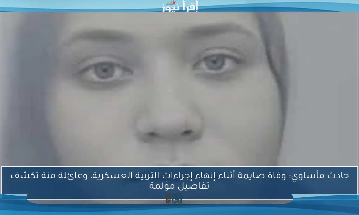 حادث مأساوي: وفاة صايمة أثناء إنهاء إجراءات التربية العسكرية، وعائلة منة تكشف تفاصيل مؤلمة