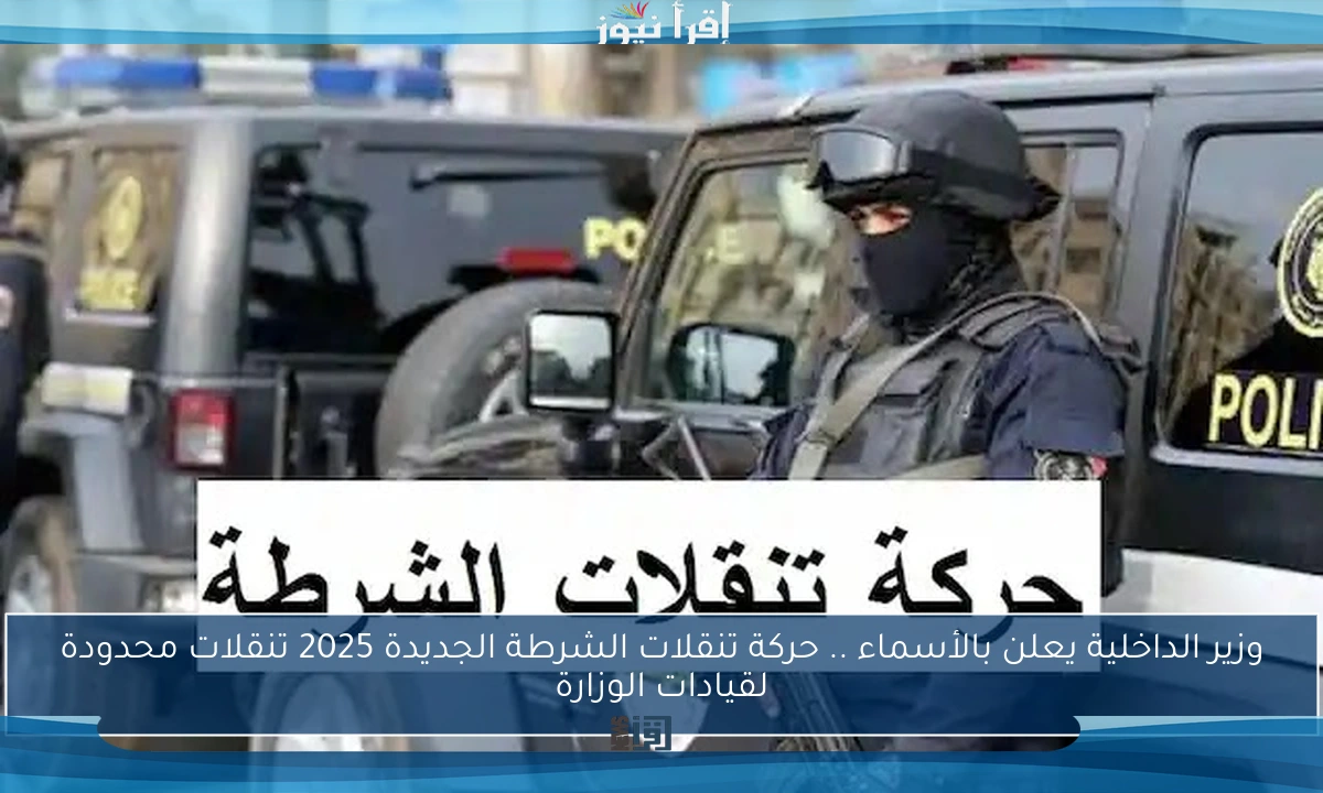 وزير الداخلية يعلن بالأسماء .. حركة تنقلات الشرطة الجديدة 2025 تنقلات محدودة لقيادات الوزارة