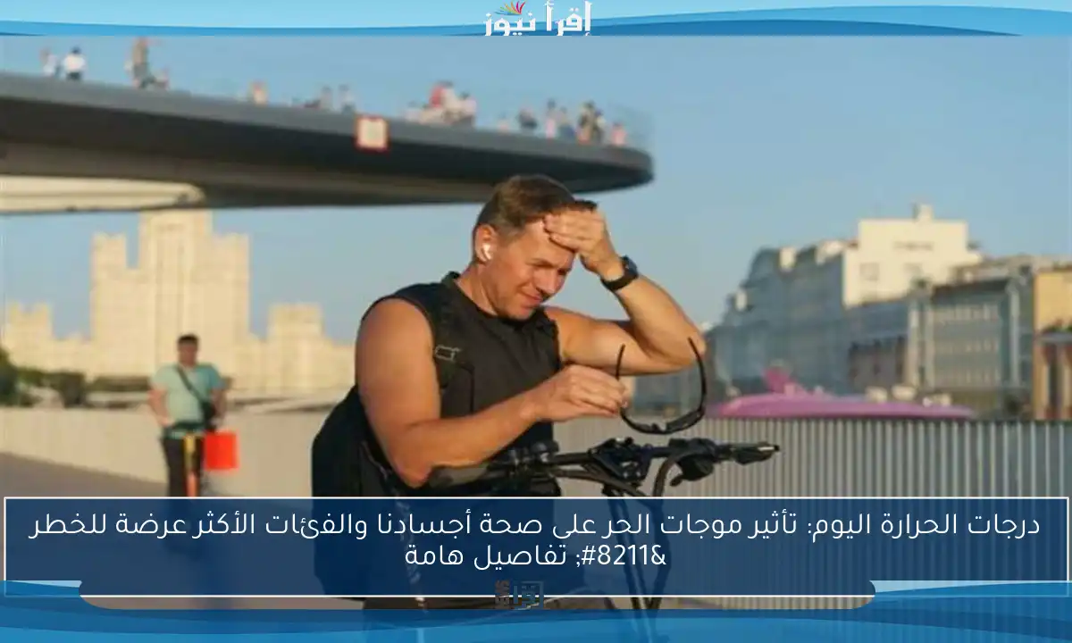 درجات الحرارة اليوم: تأثير موجات الحر على صحة أجسادنا والفئات الأكثر عرضة للخطر – تفاصيل هامة