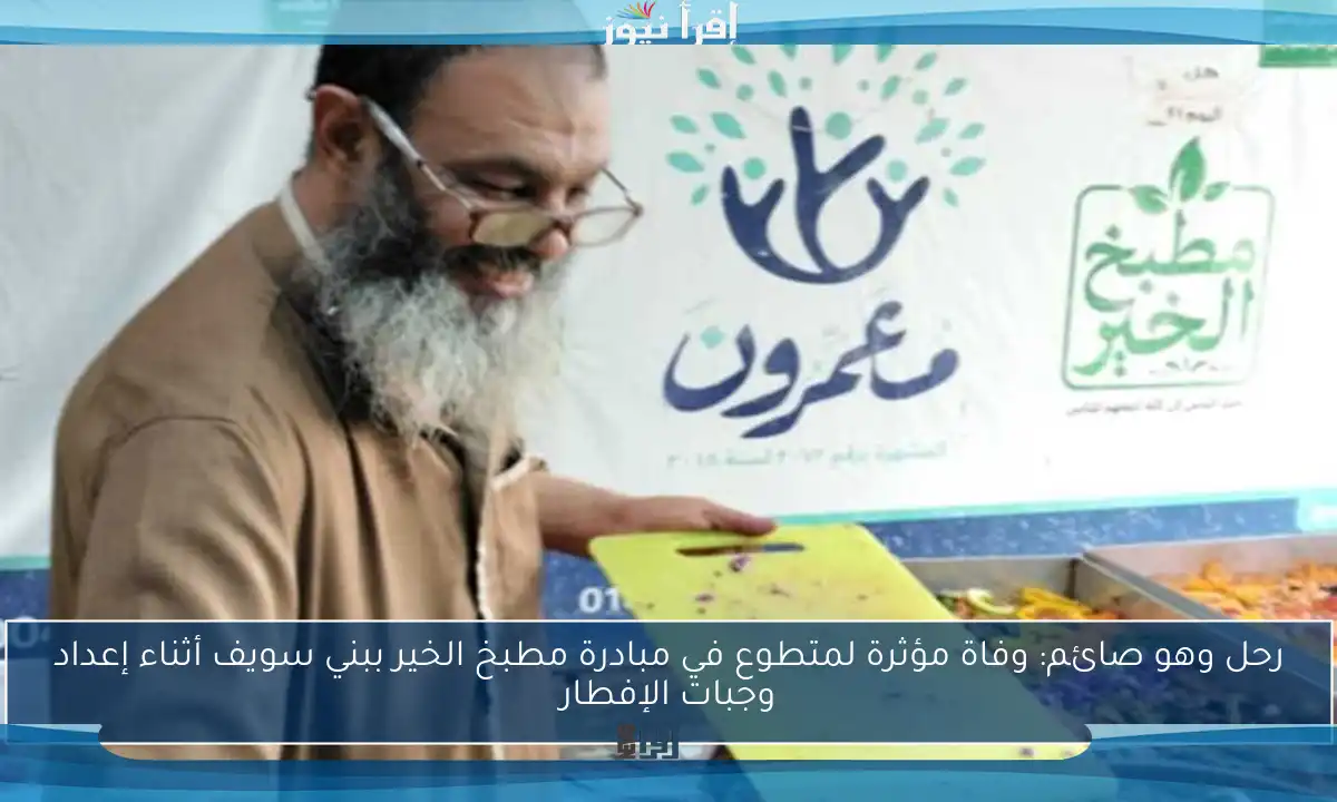 رحل وهو صائم: وفاة مؤثرة لمتطوع في مبادرة مطبخ الخير ببني سويف أثناء إعداد وجبات الإفطار