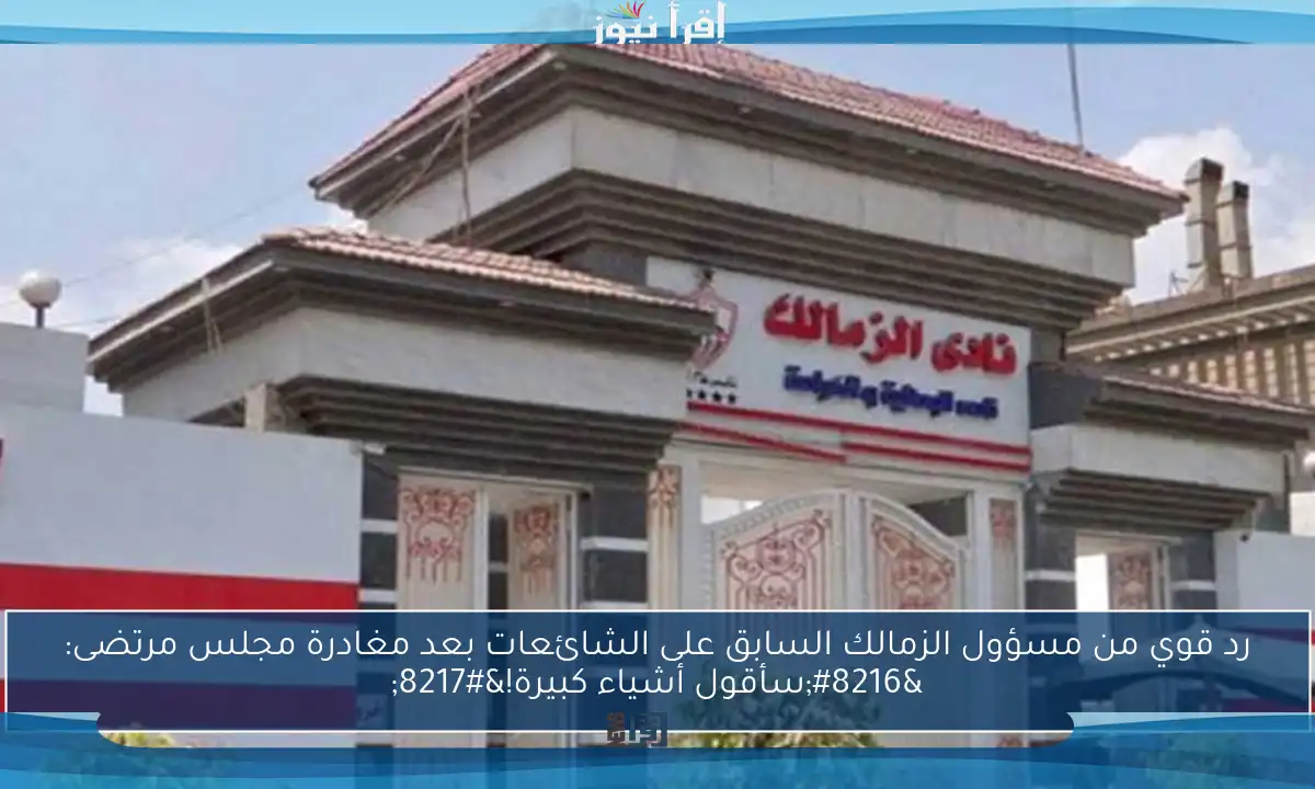 رد قوي من مسؤول الزمالك السابق على الشائعات بعد مغادرة مجلس مرتضى: ‘سأقول أشياء كبيرة!’