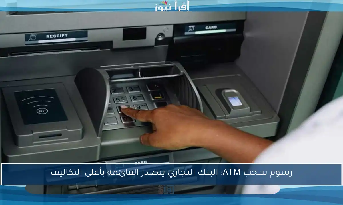 رسوم سحب ATM: البنك التجاري يتصدر القائمة بأعلى التكاليف