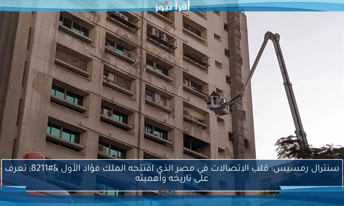 سنترال رمسيس: قلب الاتصالات في مصر الذي افتتحه الملك فؤاد الأول – تعرف على تاريخه وأهميته