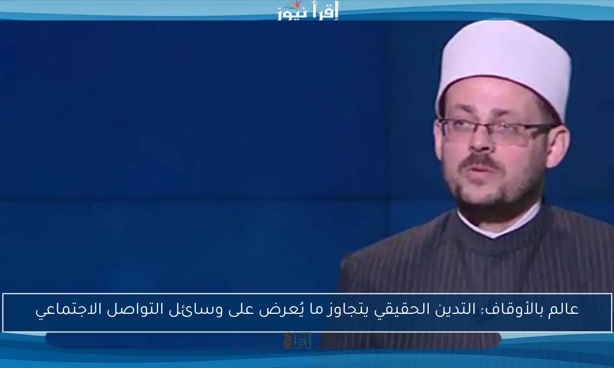 عالم بالأوقاف: التدين الحقيقي يتجاوز ما يُعرض على وسائل التواصل الاجتماعي