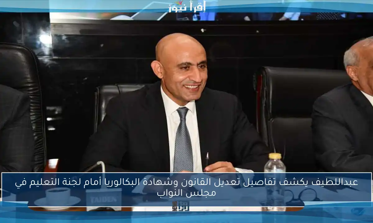 عبداللطيف يكشف تفاصيل تعديل القانون وشهادة البكالوريا أمام لجنة التعليم في مجلس النواب