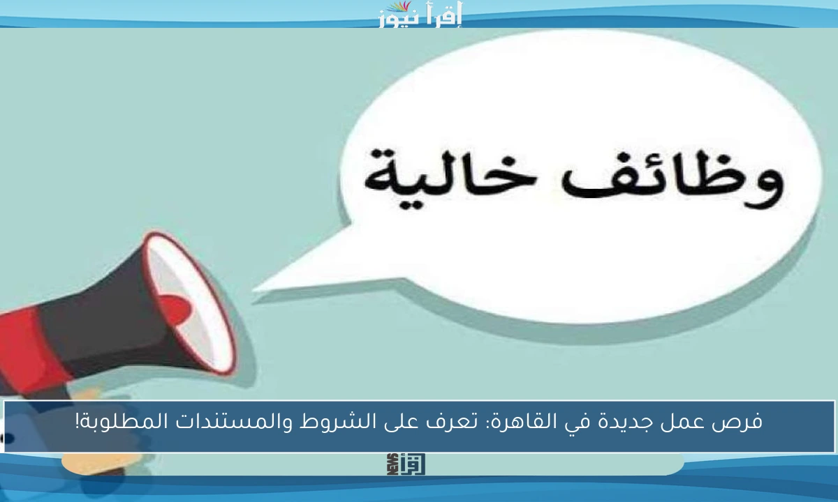 فرص عمل جديدة في القاهرة: تعرف على الشروط والمستندات المطلوبة!