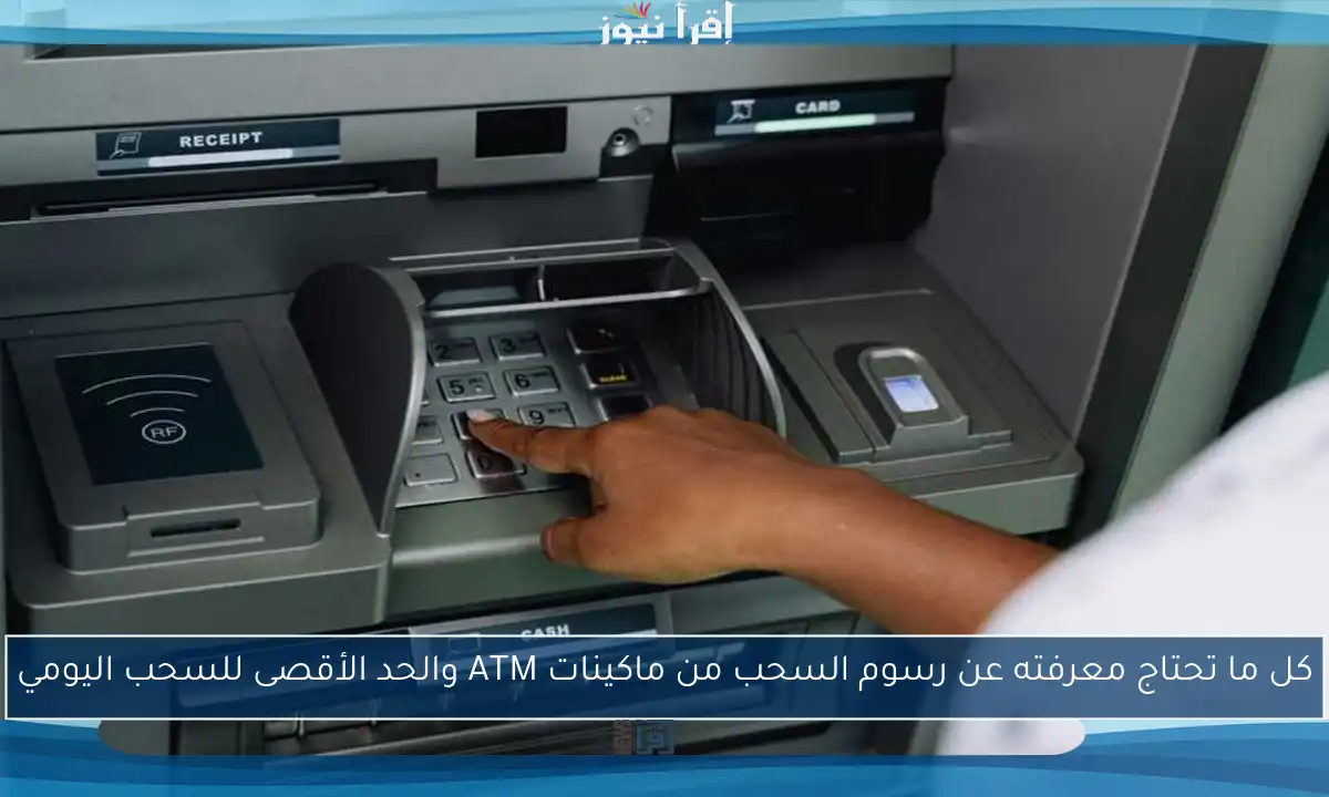 كل ما تحتاج معرفته عن رسوم السحب من ماكينات ATM والحد الأقصى للسحب اليومي
