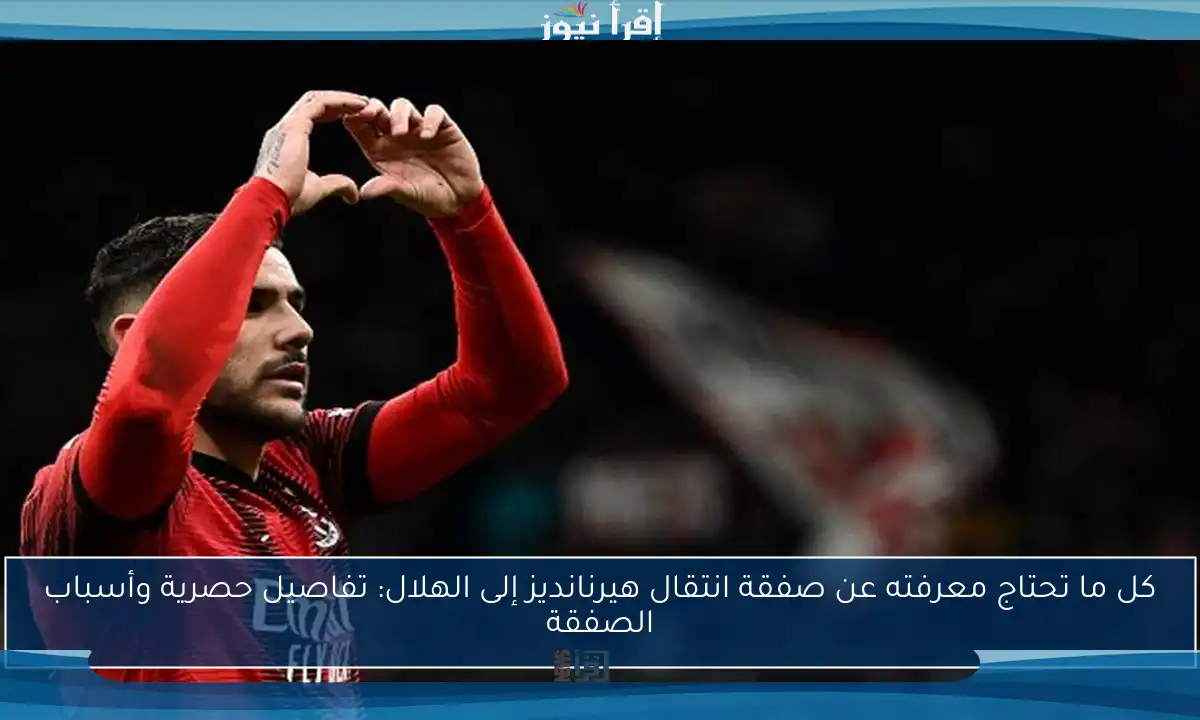كل ما تحتاج معرفته عن صفقة انتقال هيرنانديز إلى الهلال: تفاصيل حصرية وأسباب الصفقة