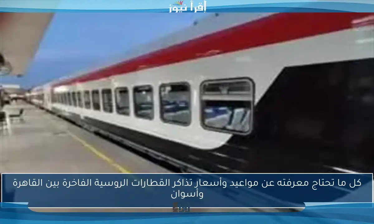 كل ما تحتاج معرفته عن مواعيد وأسعار تذاكر القطارات الروسية الفاخرة بين القاهرة وأسوان