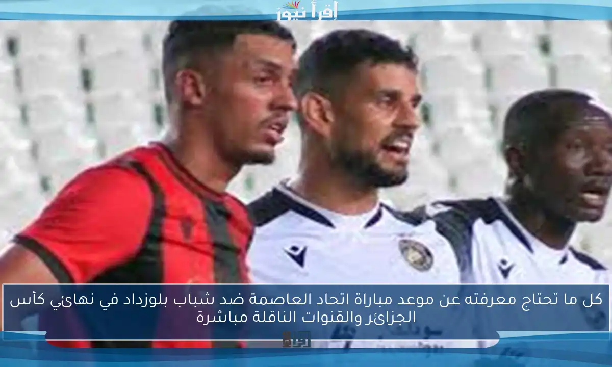 كل ما تحتاج معرفته عن موعد مباراة اتحاد العاصمة ضد شباب بلوزداد في نهائي كأس الجزائر والقنوات الناقلة مباشرة