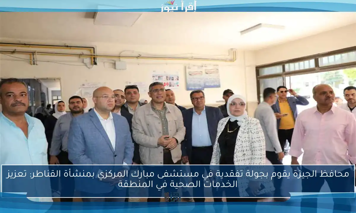 محافظ الجيزة يقوم بجولة تفقدية في مستشفى مبارك المركزي بمنشأة القناطر: تعزيز الخدمات الصحية في المنطقة