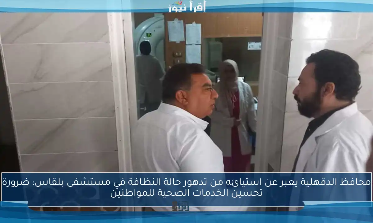 محافظ الدقهلية يعبر عن استيائه من تدهور حالة النظافة في مستشفى بلقاس: ضرورة تحسين الخدمات الصحية للمواطنين