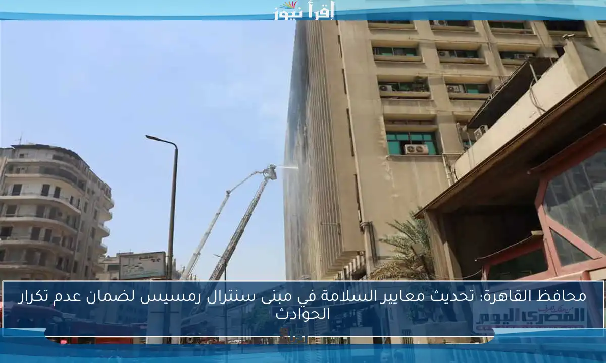 محافظ القاهرة: تحديث معايير السلامة في مبنى سنترال رمسيس لضمان عدم تكرار الحوادث