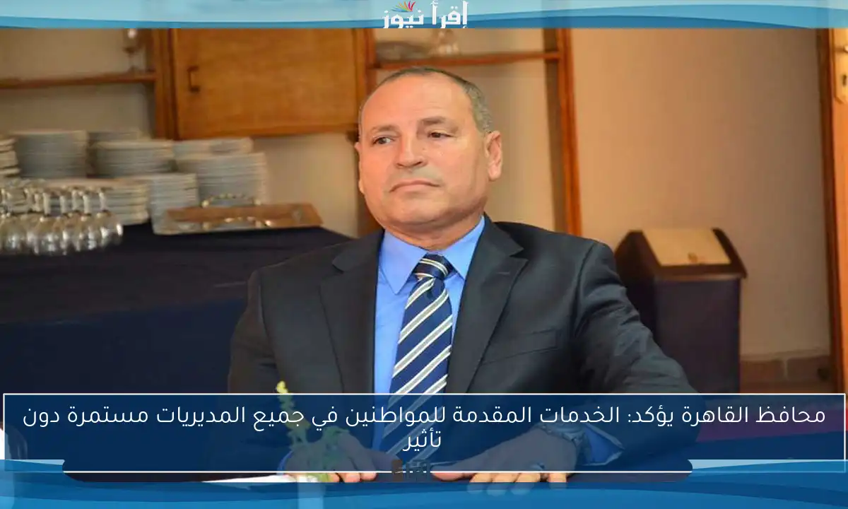 محافظ القاهرة يؤكد: الخدمات المقدمة للمواطنين في جميع المديريات مستمرة دون تأثير