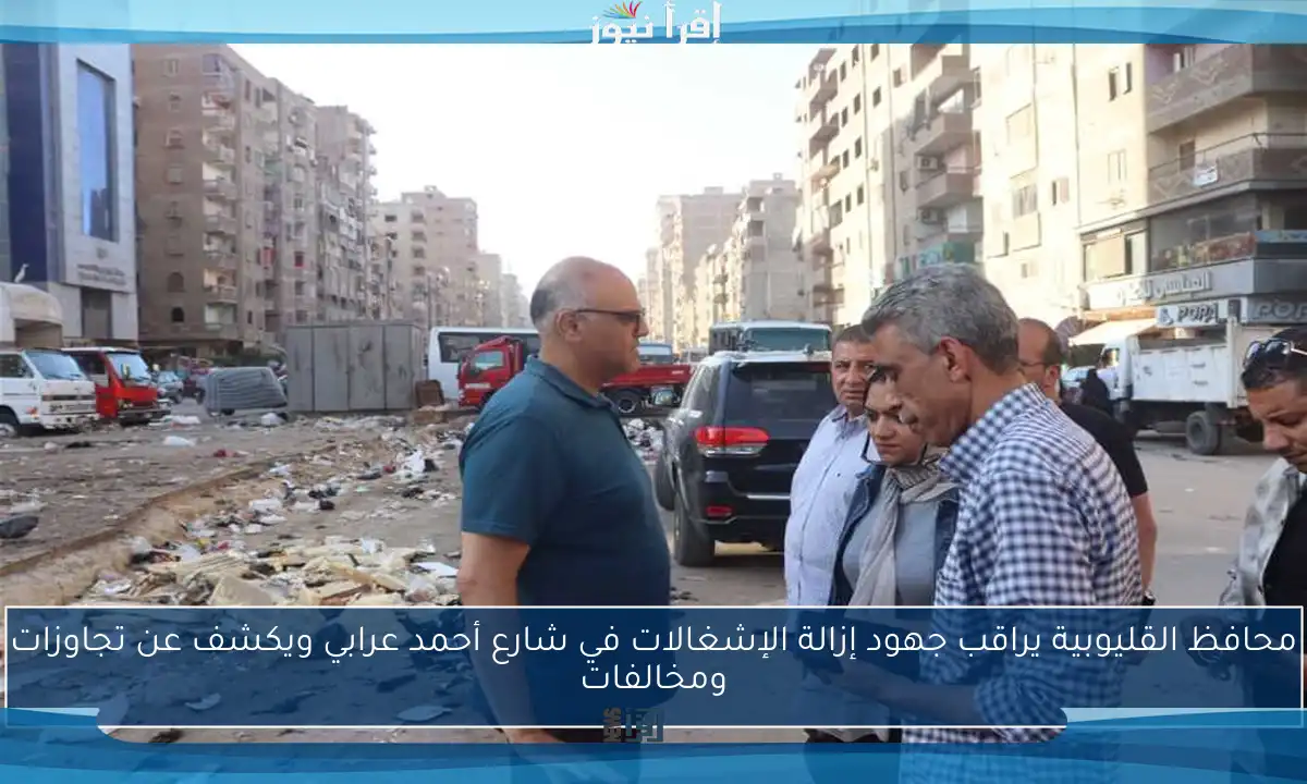 محافظ القليوبية يراقب جهود إزالة الإشغالات في شارع أحمد عرابي ويكشف عن تجاوزات ومخالفات