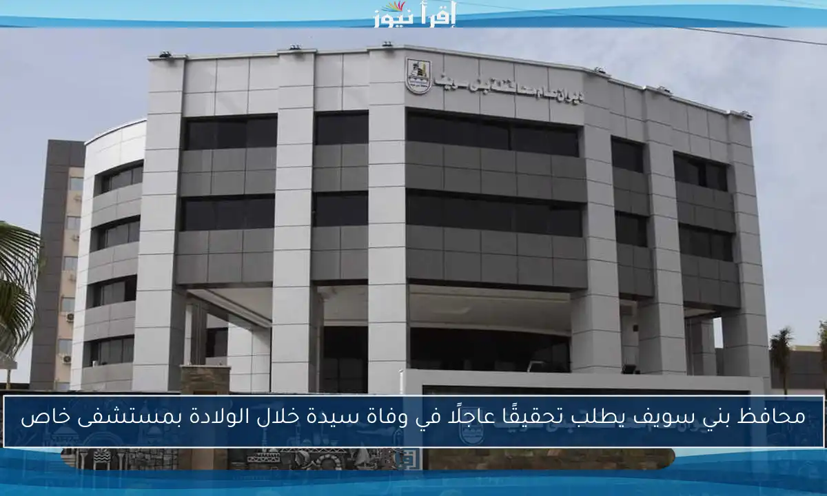 محافظ بني سويف يطلب تحقيقًا عاجلًا في وفاة سيدة خلال الولادة بمستشفى خاص