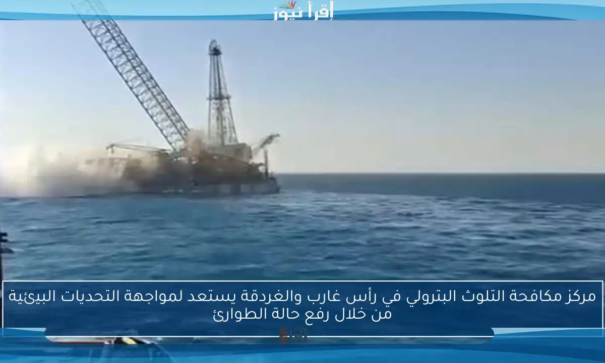 مركز مكافحة التلوث البترولي في رأس غارب والغردقة يستعد لمواجهة التحديات البيئية من خلال رفع حالة الطوارئ