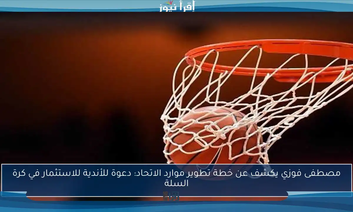 مصطفى فوزي يكشف عن خطة تطوير موارد الاتحاد: دعوة للأندية للاستثمار في كرة السلة
