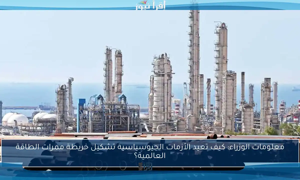معلومات الوزراء: كيف تعيد الأزمات الجيوسياسية تشكيل خريطة ممرات الطاقة العالمية؟