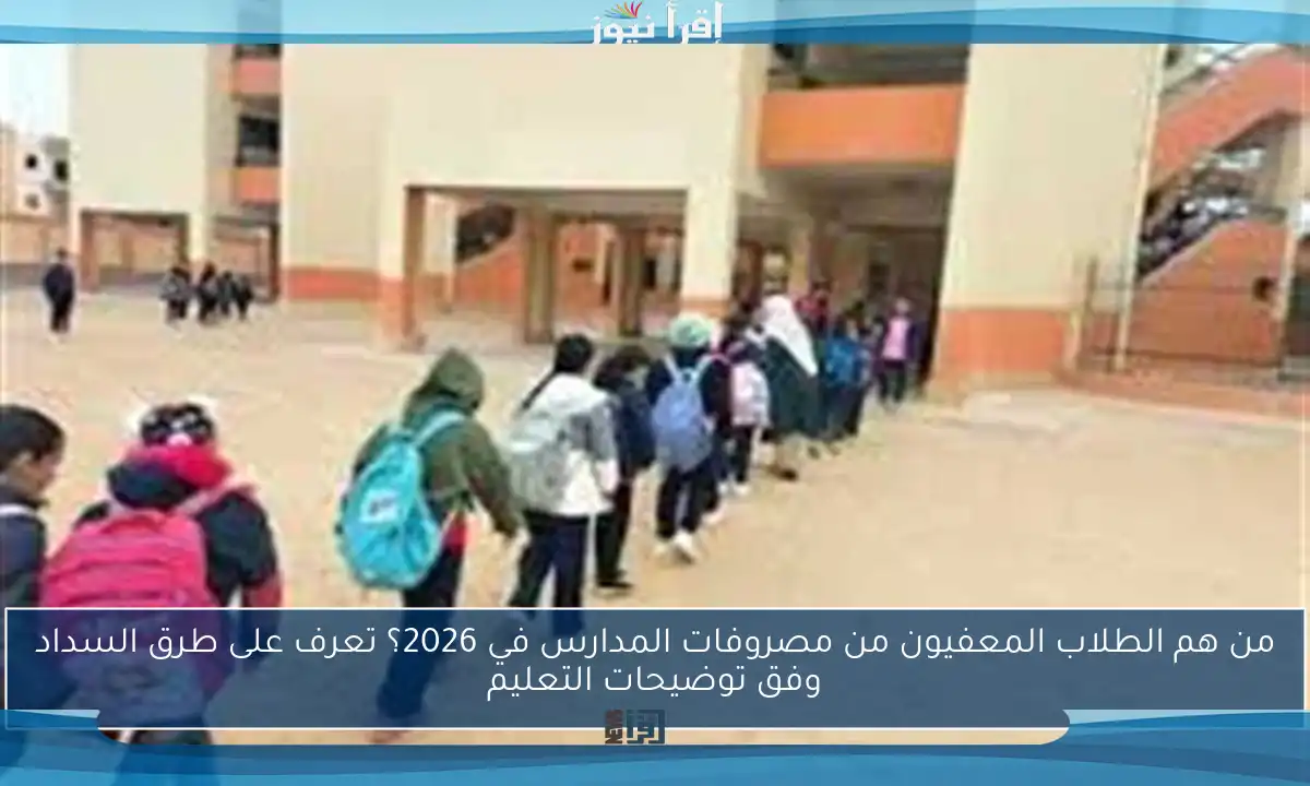 من هم الطلاب المعفيون من مصروفات المدارس في 2026؟ تعرف على طرق السداد وفق توضيحات التعليم