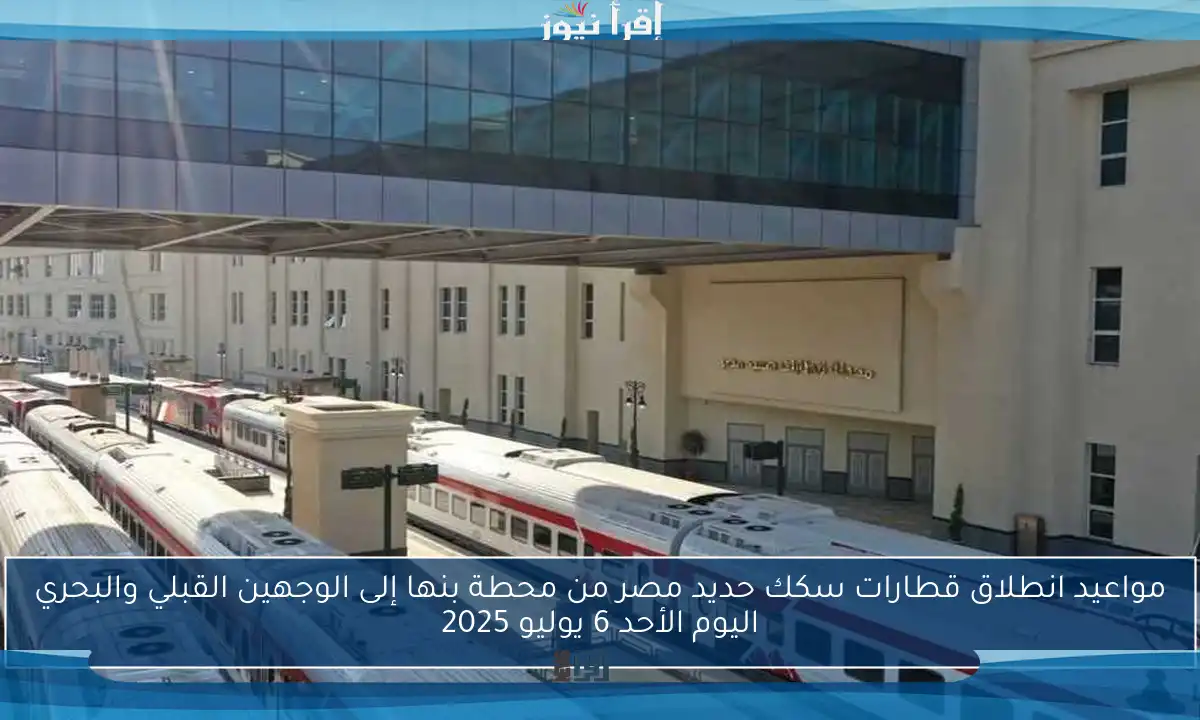 مواعيد انطلاق قطارات سكك حديد مصر من محطة بنها إلى الوجهين القبلي والبحري اليوم الأحد 6 يوليو 2025