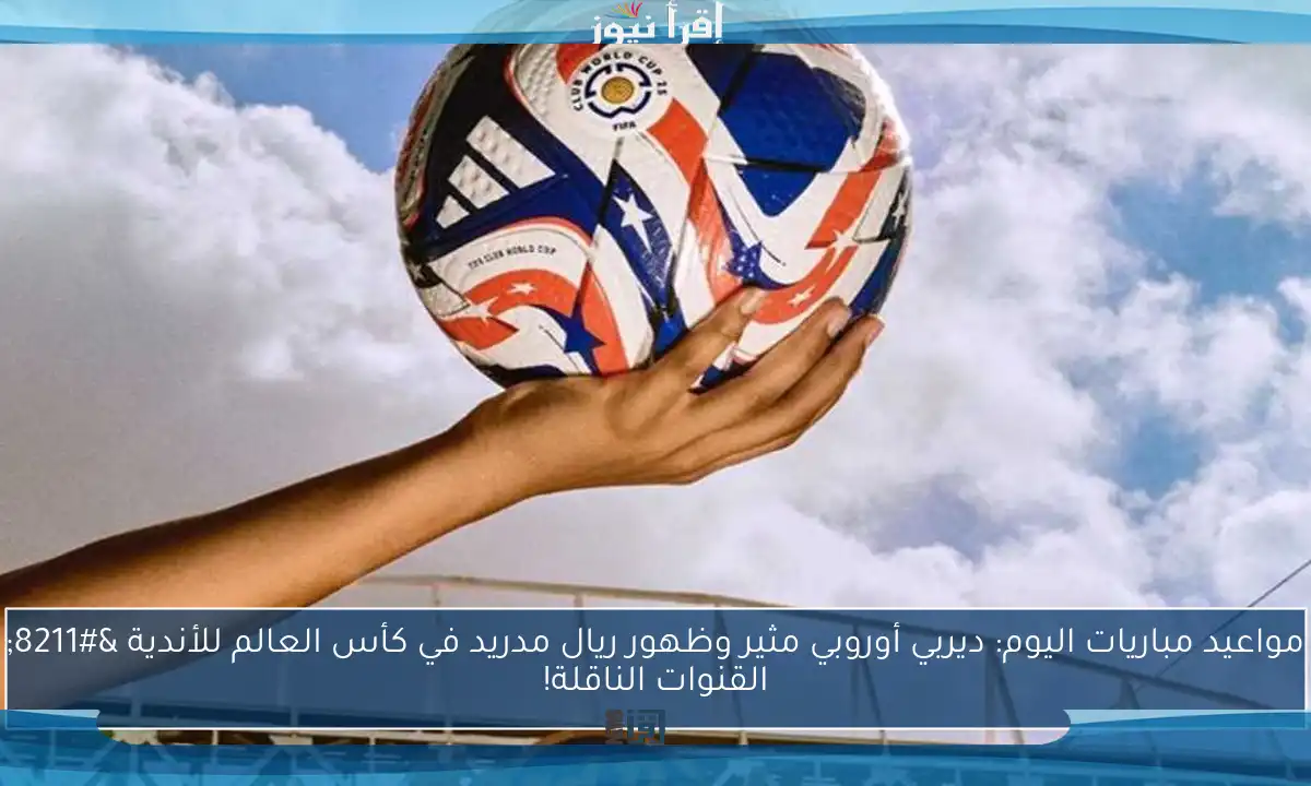 مواعيد مباريات اليوم: ديربي أوروبي مثير وظهور ريال مدريد في كأس العالم للأندية – القنوات الناقلة!