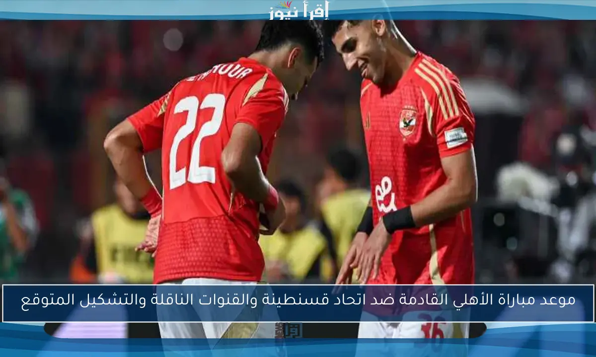 موعد مباراة الأهلي القادمة ضد اتحاد قسنطينة والقنوات الناقلة والتشكيل المتوقع