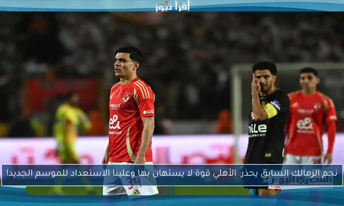 نجم الزمالك السابق يحذر: الأهلي قوة لا يستهان بها وعلينا الاستعداد للموسم الجديد!