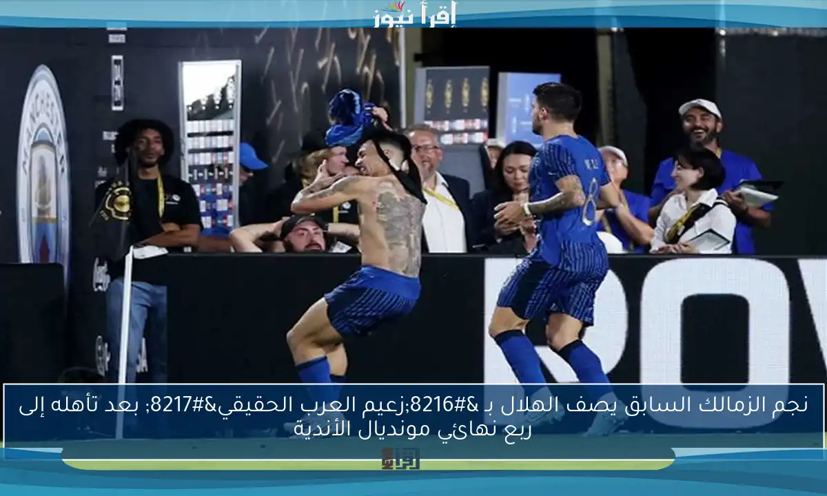 نجم الزمالك السابق يصف الهلال بـ ‘زعيم العرب الحقيقي’ بعد تأهله إلى ربع نهائي مونديال الأندية