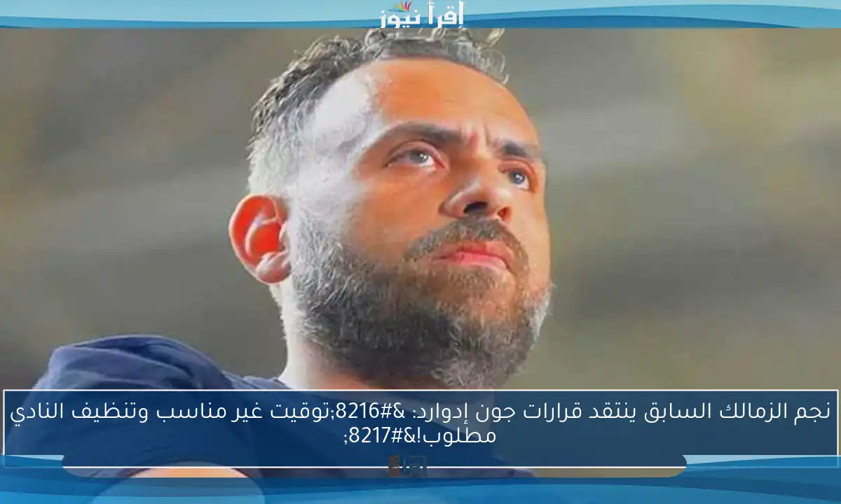 نجم الزمالك السابق ينتقد قرارات جون إدوارد: ‘توقيت غير مناسب وتنظيف النادي مطلوب!’