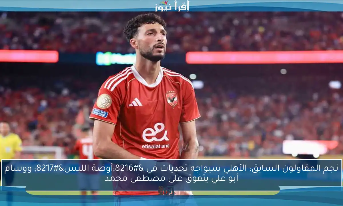 نجم المقاولون السابق: الأهلي سيواجه تحديات في ‘أوضة اللبس’ ووسام أبو علي يتفوق على مصطفى محمد