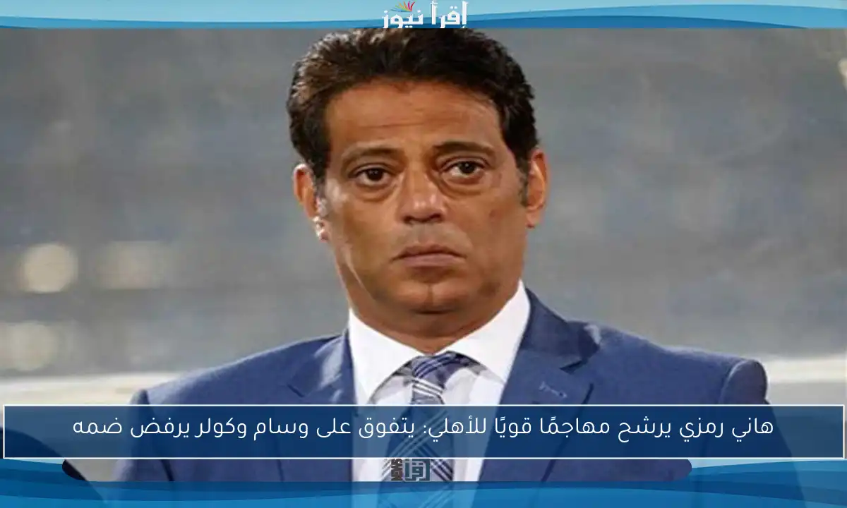 هاني رمزي يرشح مهاجمًا قويًا للأهلي: يتفوق على وسام وكولر يرفض ضمه