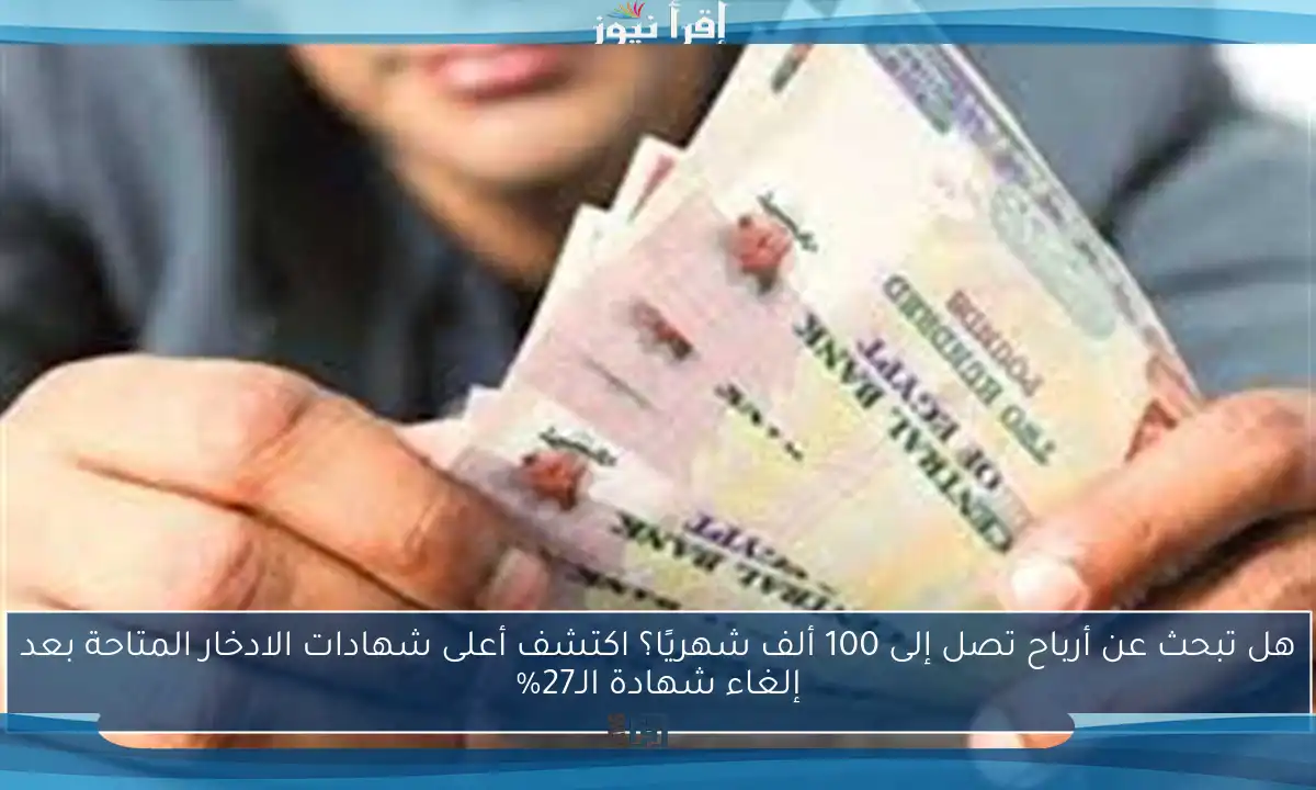 هل تبحث عن أرباح تصل إلى 100 ألف شهريًا؟ اكتشف أعلى شهادات الادخار المتاحة بعد إلغاء شهادة الـ27%