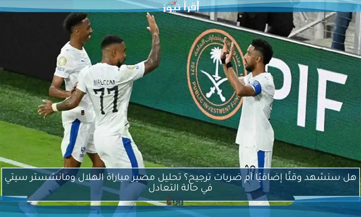 هل سنشهد وقتًا إضافيًا أم ضربات ترجيح؟ تحليل مصير مباراة الهلال ومانشستر سيتي في حالة التعادل