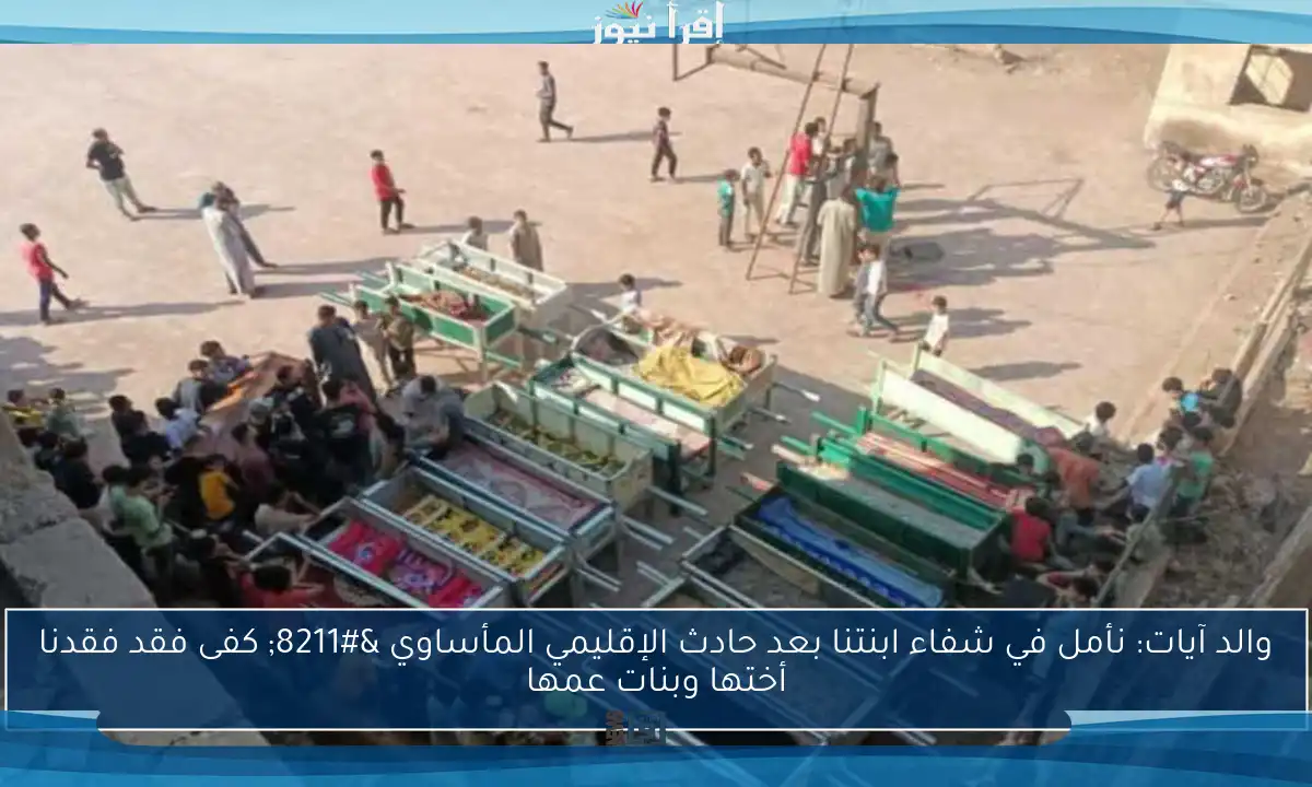 والد آيات: نأمل في شفاء ابنتنا بعد حادث الإقليمي المأساوي – كفى فقد فقدنا أختها وبنات عمها