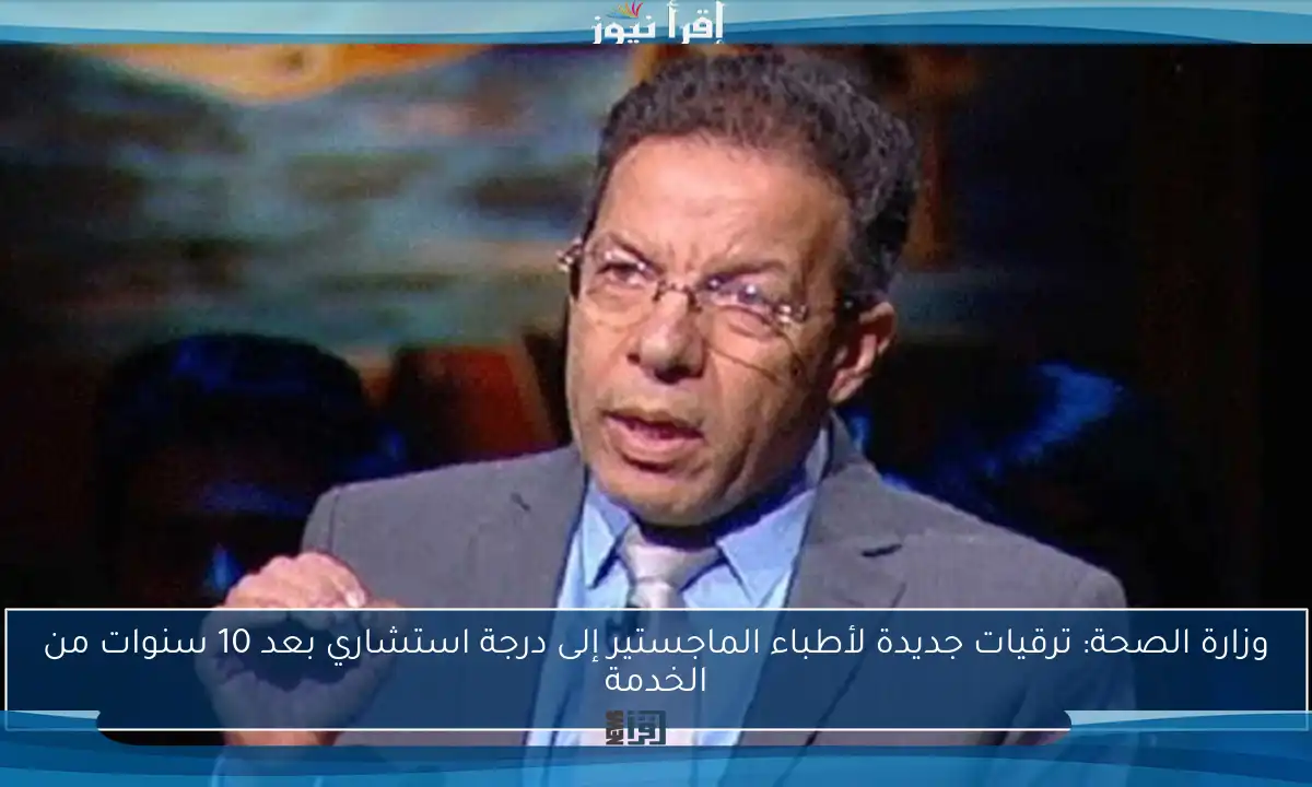 وزارة الصحة: ترقيات جديدة لأطباء الماجستير إلى درجة استشاري بعد 10 سنوات من الخدمة