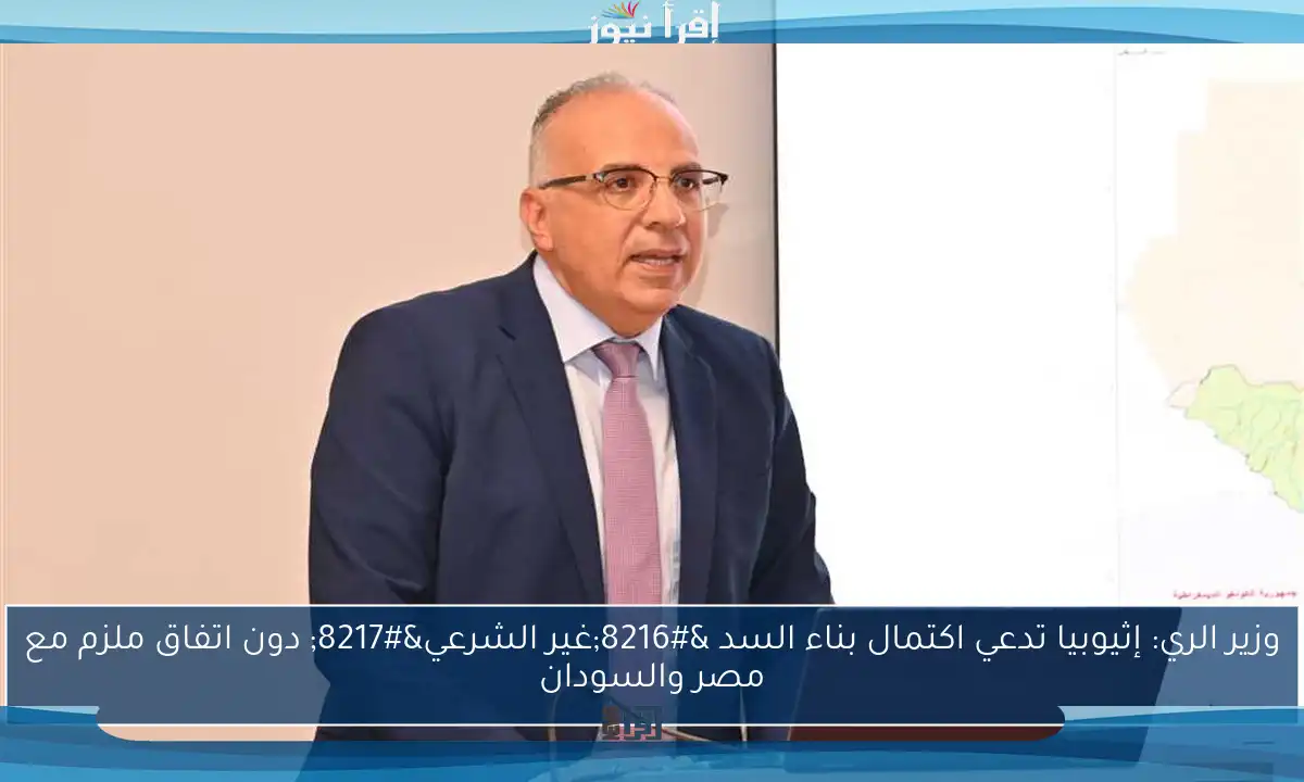 وزير الري: إثيوبيا تدعي اكتمال بناء السد ‘غير الشرعي’ دون اتفاق ملزم مع مصر والسودان