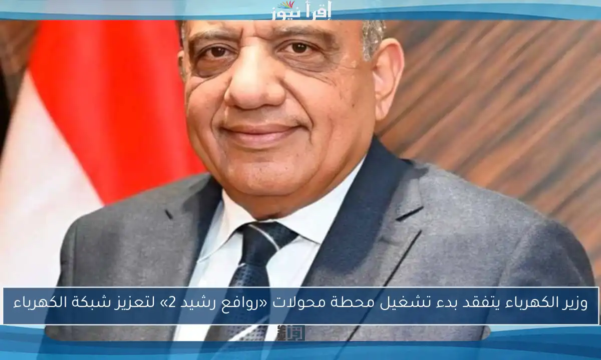 وزير الكهرباء يتفقد بدء تشغيل محطة محولات «روافع رشيد 2» لتعزيز شبكة الكهرباء